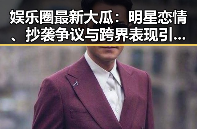 娱乐圈最新大瓜:明星恋情、抄袭争议与跨界表现引发热议🔥
